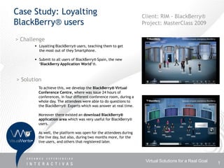 Case Study: Loyalting                                               Client: RIM - BlackBerry®
BlackBerry® users                                                   Project: MasterClass 2009

> Challenge
        Loyalting BlackBerry® users, teaching them to get
         the most out of they Smartphone.

        Submit to all users of BlackBerry® Spain, the new
         ‘BlackBerry Application World’®.



> Solution
         To achieve this, we develop the BlackBerry® Virtual
         Conference Centre, where was issue 24 hours of
         conferences, in four different conference room, during a
         whole day. The attendees were able to do questions to
         the BlackBerry® Experts which was answer at real time.

         Moreover there existed an download BlackBerry®
         application area which was very useful for BlackBerry®
         users.

         As well, the platform was open for the attendees during
         the live day, but also, during two months more, for the
         live users, and others that registered later.




                                                                     Virtual Solutions for a Real Goal   1
 