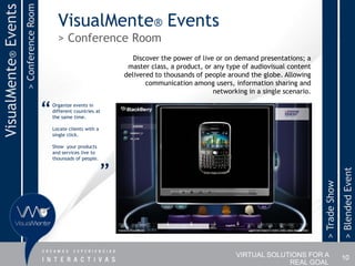 > Conference Room
VisualMente® Events
                                                VisualMente® Events
                                                > Conference Room
                                                                             Discover the power of live or on demand presentations; a
                                                                           master class, a product, or any type of audiovisual content
                                                                          delivered to thousands of people around the globe. Allowing
                                                                                 communication among users, information sharing and
                                                                                                       networking in a single scenario.


                                          “   Organize events in
                                              different countries at
                                              the same time.

                                              Locate clients with a
                                              single click.

                                              Show your products
                                              and services live to
                                              thounsads of people.


                                                                      ”




                                                                                                                                                         > Blended Event
                                                                                                                                          > Trade Show
                                                                                                              VIRTUAL SOLUTIONS FOR A                    10
                                                                                                                           REAL GOAL
 