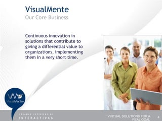 VisualMente
Our Core Business


Continuous innovation in
solutions that contribute to
giving a differential value to
organizations, implementing
them in a very short time.




                                 VIRTUAL SOLUTIONS FOR A   4
                                              REAL GOAL
 