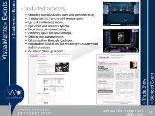 > Conference Room
VisualMente® Events                       > Included services
                                            Standard functionalities [user and administration].
                                            1 entrance hall for the conference room.
                                            Up to 4 conference rooms.
                                            Questions and answers system.
                                            Documentation downloading.
                                            Publicity space for sponsorships.
                                            Satisfaction questionnaire.
                                            Customization through logotypes.
                                            Registration aplication and emailing with passwords
                                             and information.
                                            Detailed follow up reports.




                                                                                                                                       > Blended Event
                                                                                                                        > Trade Show
                                                                                                   VIRTUAL SOLUTIONS FOR A             10
                                                                                                                REAL GOAL
 