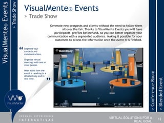 > Trade Show
VisualMente® Events
                                         VisualMente® Events
                                         > Trade Show
                                                                   Generate new prospects and clients without the need to follow them
                                                                           all over the fair. Thanks to VisualMente Events you will have
                                                                     participants´ profiles beforehand, so you can better organize your
                                                                 communication with a segmented audience. Making it possible for your
                                                                      customers to access the information once the event it is finished.



                                     “   Segment your
                                         contacts and
                                         communications.

                                         Organize virtual
                                         meetings with one or
                                         more people.

                                         Hear about how the




                                                                                                                                           > Conference Room
                                         event is working in a
                                         detailed way and in


                                                                ”




                                                                                                                                                               > Blended Event
                                         real time.




                                                                                                               VIRTUAL SOLUTIONS FOR A                         13
                                                                                                                            REAL GOAL
 