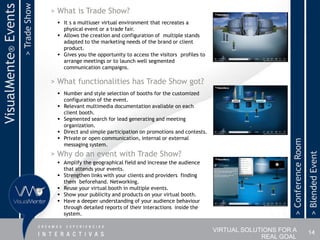 > Trade Show
VisualMente® Events                  > What is Trade Show?
                                       It s a multiuser virtual environment that recreates a
                                        physical event or a trade fair.
                                       Allows the creation and configuration of multiple stands
                                        adapted to the marketing needs of the brand or client
                                        product.
                                       Gives you the opportunity to access the visitors profiles to
                                        arrange meetings or to launch well segmented
                                        communication campaigns.

                                     > What functionalities has Trade Show got?
                                       Number and style selection of booths for the customized
                                        configuration of the event.
                                       Relevant multimedia documentation avaliable on each
                                        client booth.
                                       Segmented search for lead generating and meeting
                                        organization.
                                       Direct and simple participation on promotions and contests.
                                       Private or open communication, internal or external




                                                                                                                            > Conference Room
                                        messaging system.
                                     > Why do an event with Trade Show?




                                                                                                                                                > Blended Event
                                       Amplify the geographical field and increase the audience
                                        that attends your events.
                                       Strengthen links with your clients and providers finding
                                        them beforehand. Networking.
                                       Reuse your virtual booth in multiple events.
                                       Show your publicity and products on your virtual booth.
                                       Have a deeper understanding of your audience behaviour
                                        through detailed reports of their interactions inside the
                                        system.


                                                                                                       VIRTUAL SOLUTIONS FOR A                  14
                                                                                                                    REAL GOAL
 