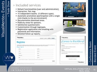 > Trade Show
VisualMente® Events                  > Included services
                                         Default functionalities [user and administration].
                                         Interactive Fair map
                                         15 independent booths (5 different types).
                                         Automatic promotions [participation with a single
                                          click thanks to the pre-enrolment]
                                         Documentation download areas.
                                         Publicity areas for sponsors.
                                         Satisfaction questionnaire.
                                         Customization through logotypes.
                                         Registration application and emailing with
                                          passwords and information.
                                         Detailed follow up reports.




                                                                                                                    > Conference Room
                                                                                                                                        > Blended Event
                                                                                               VIRTUAL SOLUTIONS FOR A                  15
                                                                                                            REAL GOAL
 