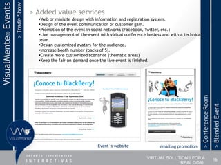> Trade Show
VisualMente® Events                  > Added value services
                                       Web or minisite design with information and registration system.
                                       Design of the event communication or customer gain.
                                       Promotion of the event in social networks (Facebook, Twitter, etc.)
                                       Live management of the event with virtual conference hostess and with a technical
                                       team.
                                       Design customized avatars for the audience.
                                       Increase booth number (packs of 5).
                                       Create more customized scenarios (thematic areas)
                                       Keep the fair on demand once the live event is finished.




                                                                                                                            > Conference Room
                                                                                                                                                > Blended Event
                                                                    Event´s website                emailing promotion

                                                                                             VIRTUAL SOLUTIONS FOR A                            16
                                                                                                          REAL GOAL
 