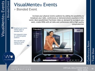 > Blended Event
VisualMente® Events
                                            VisualMente® Events
                                            > Blended Event
                                                                        Increase your physical events audience by adding the possibility to
                                                                     broadcast your talks, conferences or demonstrations anywhere in the
                                                                    world. More possibilities? Facilitate video on demand for as long as you
                                                                      want, create DVDs with all talks and conferences with a high quality
                                                                                                                             postproduction


                                        “   Broadcast your events
                                            without space or
                                            attendee limit.

                                            Get prepared to have
                                            an unlimited global
                                            audience.

                                            Save and edit your




                                                                                                                                               > Conference Room
                                            events for future
                                            reproductions.


                                                                 ”




                                                                                                                                                                   > Trade Show
                                                                                                                VIRTUAL SOLUTIONS FOR A                            18
                                                                                                                             REAL GOAL
 