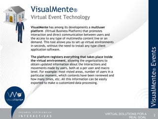 VisualMente®
Virtual Event Technology
VisualMente has among its developments a multiuser
platform (Virtual Business Platform) that promotes
interaction and direct communication between users and
the access to any type of multimedia content live or on
demand. This tool allows you to set up virtual environments
in seconds, without the need to install any type client




                                                                              VisualMente® Events
application software.

The platform registers everything that takes place inside
the virtual environment, allowing the organizations to
obtain updated information about the interactions and
movements made by users, both at a per user and macro
level. For example: most visted areas, number of users in a
particular moment, which contents have been reviewed and
how many times, etc. All this information can be easily
exported to make a customized data processing.




                                                    VIRTUAL SOLUTIONS FOR A             2
                                                                 REAL GOAL
 