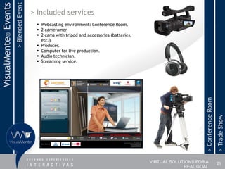 > Blended Event
VisualMente® Events                     > Included services
                                          Webcasting environment: Conference Room.
                                          2 cameramen
                                          2 cams with tripod and accessories (batteries,
                                           etc.)
                                          Producer.
                                          Computer for live production.
                                          Audio technician.
                                          Streaming service.




                                                                                                                 > Conference Room
                                                                                                                                     > Trade Show
                                                                                            VIRTUAL SOLUTIONS FOR A                  21
                                                                                                         REAL GOAL
 