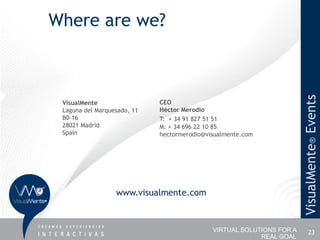 Where are we?




                                                                       VisualMente® Events
 VisualMente                 CEO
 Laguna del Marquesado, 11   Héctor Merodio
 B0-16                       T: + 34 91 827 51 51
 28021 Madrid                M: + 34 696 22 10 85
 Spain                       hectormerodio@visualmente.com




                  www.visualmente.com



                                             VIRTUAL SOLUTIONS FOR A         23
                                                          REAL GOAL
 