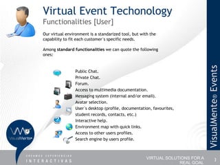 Virtual Event Techonology
Functionalities [User]
Our virtual environment is a standarized tool, but with the
capability to fit each customer´s specific needs.

Among standard functionalities we can quote the following
ones:




                                                                                VisualMente® Events
                Public Chat.
                Private Chat.
                Forum.
                Access to multimedia documentation.
                Messaging system (internal and/or email).
                Avatar selection.
                User´s desktop (profile, documentation, favourites,
                student records, contacts, etc.)
                Interactive help.
                Environment map with quick links.
                Access to other users profiles.
                Search engine by users profile.



                                                      VIRTUAL SOLUTIONS FOR A             3
                                                                   REAL GOAL
 