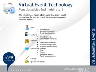 Virtual Event Technology
Functionalities [Administrator]
The environment has an admin panel that allows you to
control how the app works and gives access to generate
relevant reports:



             Users
                           Import users.




                                                                              VisualMente® Events
                           Users administration.
                           Avatar configuration.
             Contents
                       Import contents.
                       Content administration.
             Scenarios
                       Selection of scenarios.
                       Scenario configuration.
                       Scenario administration.
             Communication tools
                       Chat.
                       Forum.
                       Messaging system.
                       Public annoucements.
             Surveys.
             Queries and reports.



                                                    VIRTUAL SOLUTIONS FOR A             4
                                                                 REAL GOAL
 