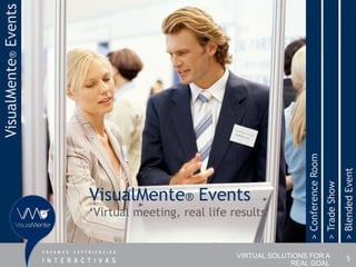 VisualMente® Events




                                                                    > Conference Room


                                                                                                       > Blended Event
                                                                                        > Trade Show
                      VisualMente® Events
                      „Virtual meeting, real life results‟


                                                   VIRTUAL SOLUTIONS FOR A                                 5
                                                                REAL GOAL
 