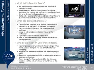 > Conference Room
VisualMente® Events                       > What is Conference Room?
                                            It is a multiuser virtual environment that recreates a
                                             conference center.
                                            It incorporates a webcasting system with streaming
                                             technology for content and conference reproduction both
                                             live or on demand for large audiences.
                                            It allows the creation of an advanced networking thanks to
                                             its communication and user profile localization tools.

                                          > What are its functionalities?
                                            Live broadcast, recorded or on demand transmission of
                                             conferences or live events to any place in the world.
                                            Live communication between the speakers and the
                                             audience.
                                            Access to relevant documentation related to the
                                             conference.
                                            Segmented searches and contact creation.
                                            Open or private communication, internal and external
                                             messaging system.

                                          > Why do an event in Conference Room?




                                                                                                                                              > Blended Event
                                            Superior perception of your brand when creating a virtual
                                             event, because it implies you are at the forefront of




                                                                                                                               > Trade Show
                                             technology.
                                            Multiplies the number of attendees and popularity of your
                                             event.
                                            Makes your event more profitable by allowing the access to
                                             recorded conferences.
                                            Money savings for the organizer and for the attendee.
                                            Creates a working network linked to your brand on the
                                             internet.

                                                                                                          VIRTUAL SOLUTIONS FOR A                 9
                                                                                                                       REAL GOAL
 
