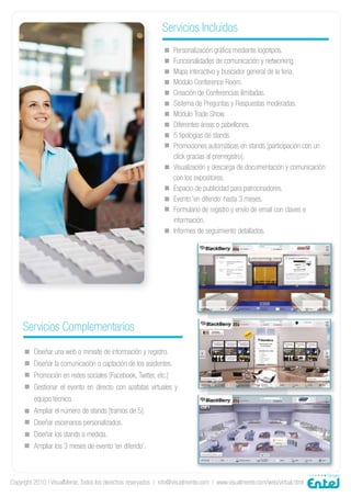 Servicios Incluidos
                                                                   Personalización gráfica mediante logotipos.
                                                                   Funcionalidades de comunicación y networking.
                                                                   Mapa interactivo y buscador general de la feria.
                                                                   Módulo Conference Room.
                                                                   Creación de Conferencias ilimitadas.
                                                                   Sistema de Preguntas y Respuestas moderadas.
                                                                   Módulo Trade Show.
                                                                   Diferentes áreas o pabellones.
                                                                   5 tipologías de stands.
                                                                   Promociones automáticas en stands [participación con un
                                                                   click gracias al prerregistro].
                                                                   Visualización y descarga de documentación y comunicación
                                                                   con los expositores.
                                                                   Espacio de publicidad para patrocinadores.
                                                                   Evento ‘en diferido’ hasta 3 meses.
                                                                   Formulario de registro y envío de email con claves e
                                                                   información.
                                                                   Informes de seguimiento detallados.




     Servicios Complementarios
         Diseñar una web o minisite de información y registro.
         Diseñar la comunicación o captación de los asistentes.
         Promoción en redes sociales [Facebook, Twitter, etc.]
         Gestionar el evento en directo con azafatas virtuales y
         equipo técnico.
         Ampliar el número de stands [tramos de 5].
         Diseñar escenarios personalizados.
         Diseñar los stands a medida.
         Ampliar los 3 meses de evento ‘en diferido’.



Copyright 2010 | VisualMente. Todos los derechos reservados | info@visualmente.com | www.visualmente.com/web/virtual.html
 