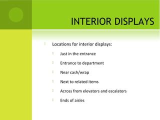 INTERIOR DISPLAYS

   Locations for interior displays:
       Just in the entrance
       Entrance to department
       Near cash/wrap
       Next to related items
       Across from elevators and escalators
       Ends of aisles
 