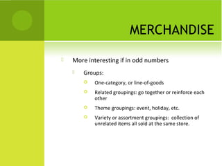 MERCHANDISE
   More interesting if in odd numbers
       Groups:
           One-category, or line-of-goods
           Related groupings: go together or reinforce each
            other
           Theme groupings: event, holiday, etc.
           Variety or assortment groupings: collection of
            unrelated items all sold at the same store.
 