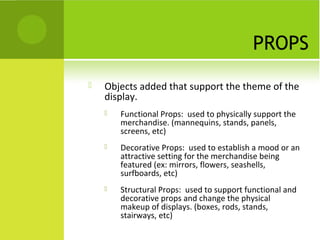 PROPS
   Objects added that support the theme of the
    display.
       Functional Props: used to physically support the
        merchandise. (mannequins, stands, panels,
        screens, etc)
       Decorative Props: used to establish a mood or an
        attractive setting for the merchandise being
        featured (ex: mirrors, flowers, seashells,
        surfboards, etc)
       Structural Props: used to support functional and
        decorative props and change the physical
        makeup of displays. (boxes, rods, stands,
        stairways, etc)
 