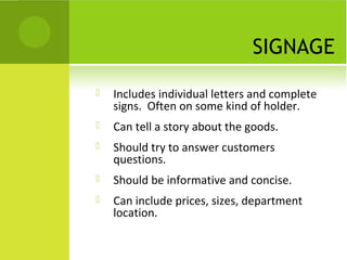 SIGNAGE
   Includes individual letters and complete
    signs. Often on some kind of holder.
   Can tell a story about the goods.
   Should try to answer customers
    questions.
   Should be informative and concise.
   Can include prices, sizes, department
    location.
 