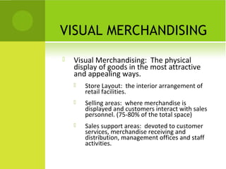 VISUAL MERCHANDISING
   Visual Merchandising: The physical
    display of goods in the most attractive
    and appealing ways.
       Store Layout: the interior arrangement of
        retail facilities.
       Selling areas: where merchandise is
        displayed and customers interact with sales
        personnel. (75-80% of the total space)
       Sales support areas: devoted to customer
        services, merchandise receiving and
        distribution, management offices and staff
        activities.
 
