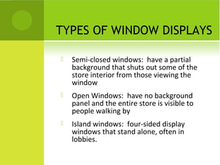 TYPES OF WINDOW DISPLAYS

   Semi-closed windows: have a partial
    background that shuts out some of the
    store interior from those viewing the
    window
   Open Windows: have no background
    panel and the entire store is visible to
    people walking by
   Island windows: four-sided display
    windows that stand alone, often in
    lobbies.
 