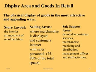 Display Area and Goods In Retail
The physical display of goods in the most attractive
and appealing ways.
Store Layout:
the interior
arrangement of
retail facilities.
Selling Areas:
where merchandise
is displayed
and customers
interact
with sales
personnel. (75-
80% of the total
space)
Sale Support
Areas:
devoted to customer
services,
merchandise
receiving and
distribution,
management offices
and staff activities.
7/2/14 Chandan Rout 14
 