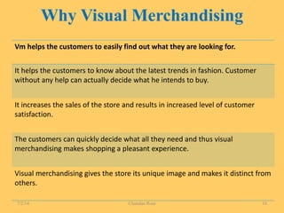 Why Visual Merchandising
Vm helps the customers to easily find out what they are looking for.
It helps the customers to know about the latest trends in fashion. Customer
without any help can actually decide what he intends to buy.
It increases the sales of the store and results in increased level of customer
satisfaction.
The customers can quickly decide what all they need and thus visual
merchandising makes shopping a pleasant experience.
Visual merchandising gives the store its unique image and makes it distinct from
others.
7/2/14 Chandan Rout 18
 