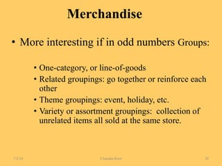 Merchandise
• More interesting if in odd numbers Groups:
• One-category, or line-of-goods
• Related groupings: go together or reinforce each
other
• Theme groupings: event, holiday, etc.
• Variety or assortment groupings: collection of
unrelated items all sold at the same store.
7/2/14 Chandan Rout 20
 