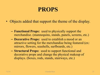PROPS
• Objects added that support the theme of the display.
– Functional Props: used to physically support the
merchandise. (mannequins, stands, panels, screens, etc.)
– Decorative Props: used to establish a mood or an
attractive setting for the merchandise being featured (ex:
mirrors, flowers, seashells, surfboards, etc.)
– Structural Props: used to support functional and
decorative props and change the physical makeup of
displays. (boxes, rods, stands, stairways, etc.)
7/2/14 Chandan Rout 23
 
