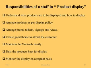 Responsibilities of a staff in “ Product display”
 Understand what products are to be displayed and how to display
 Arrange products as per display policy
 Arrange promo talkers, signage and Areas.
 Create good theme to attract the customer
 Maintain the Vm tools neatly
 Dust the products kept for display
 Monitor the display on a regular basis.
7/2/14 Chandan Rout 27
 