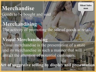 Merchandise
Goods to be bought and sold
Merchandising
The activity of promoting the sale of goods at retail.
Visual Merchandising
Visual merchandise is the presentation of a store
and its merchandise in such a manner that will
attract the attention of potential customers.
Silent Sales
man
Art of suggestive selling by display and presentation
7/2/14 Chandan Rout 3
 