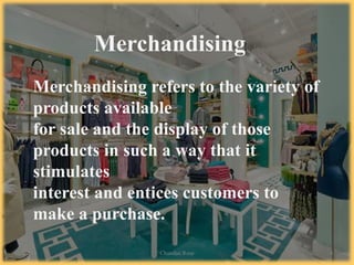 Merchandising refers to the variety of
products available
for sale and the display of those
products in such a way that it
stimulates
interest and entices customers to
make a purchase.
Merchandising
7/2/14 Chandan Rout 4
 