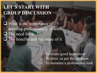 LET’S START WITH
GROUP DISCUSSION
 What is the importance of
dressing professionally at work
 The need for it
 The benefits and the value of it
o To create good impression
o To dress as per the occasion
o To maintain a professional look
7/2/14 Chandan Rout 7
 