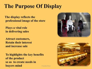 The Purpose Of Display
The display reflects the
professional image of the store
Plays a vital role
in delivering sales
Attract customers,
Retain their interest
and increase sale
To highlights the key benefits
of the product
so as to create needs in
buyers mind7/2/14 Chandan Rout 8
 