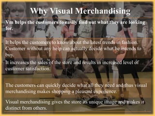 Vm helps the customers to easily find out what they are looking
for.
It helps the customers to know about the latest trends in fashion.
Customer without any help can actually decide what he intends to
buy.
It increases the sales of the store and results in increased level of
customer satisfaction.
The customers can quickly decide what all they need and thus visual
merchandising makes shopping a pleasant experience.
Visual merchandising gives the store its unique image and makes it
distinct from others.
Why Visual Merchandising
7/2/14 Chandan Rout 9
 