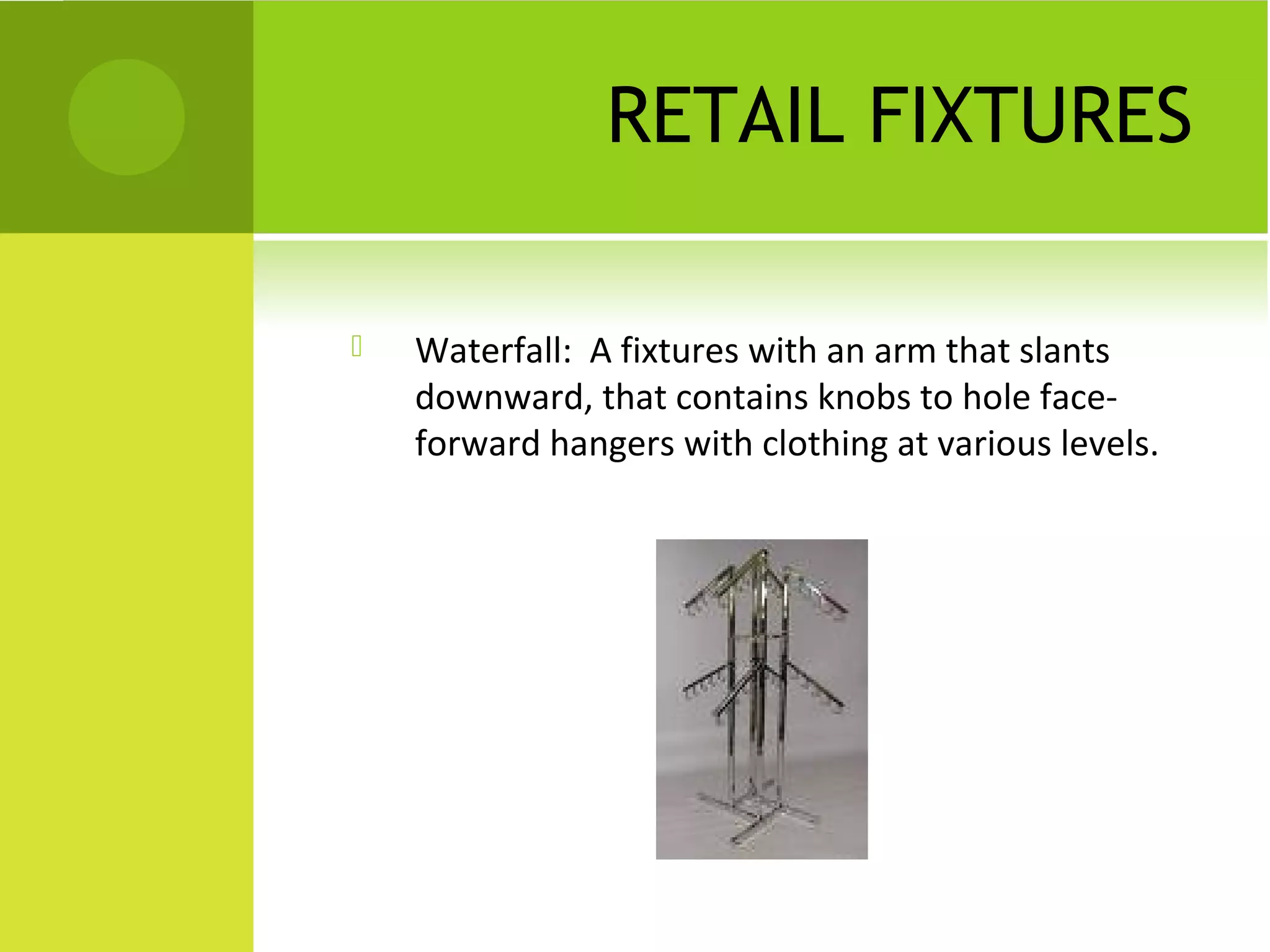 RETAIL FIXTURES
 Waterfall: A fixtures with an arm that slants
downward, that contains knobs to hole face-
forward hangers with clothing at various levels.
 