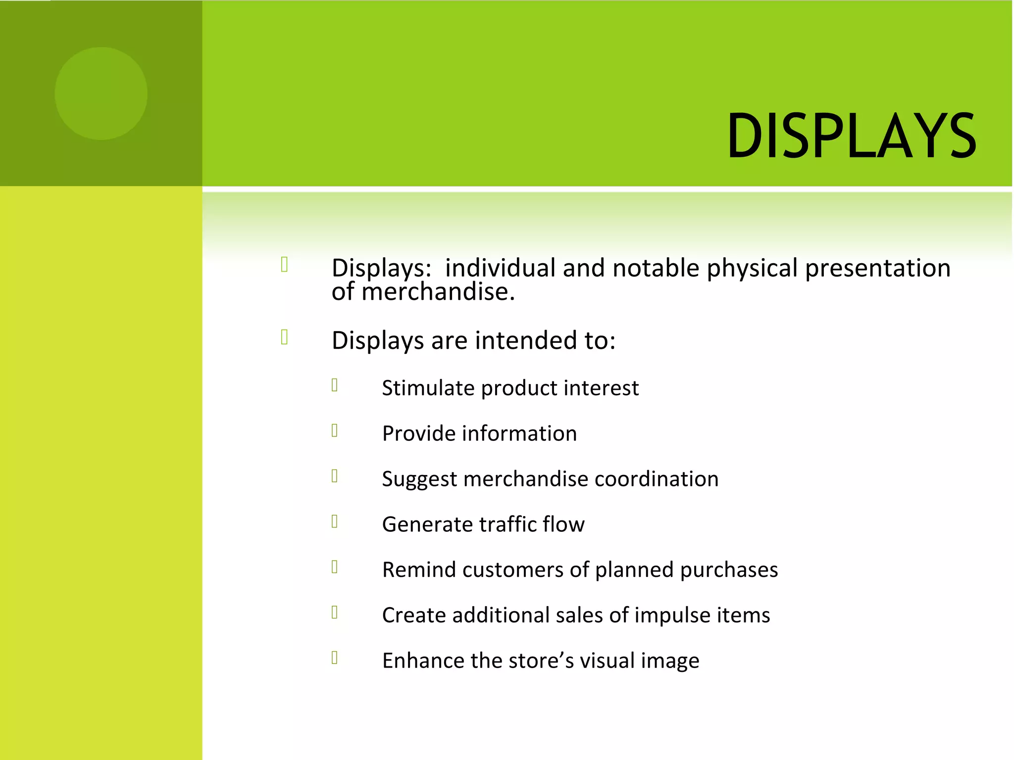 DISPLAYS
 Displays: individual and notable physical presentation
of merchandise.
 Displays are intended to:
 Stimulate product interest
 Provide information
 Suggest merchandise coordination
 Generate traffic flow
 Remind customers of planned purchases
 Create additional sales of impulse items
 Enhance the store’s visual image
 