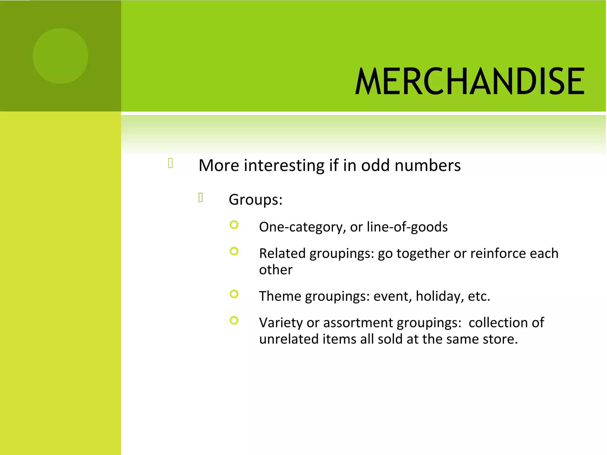 MERCHANDISE
 More interesting if in odd numbers
 Groups:
 One-category, or line-of-goods
 Related groupings: go together or reinforce each
other
 Theme groupings: event, holiday, etc.
 Variety or assortment groupings: collection of
unrelated items all sold at the same store.
 