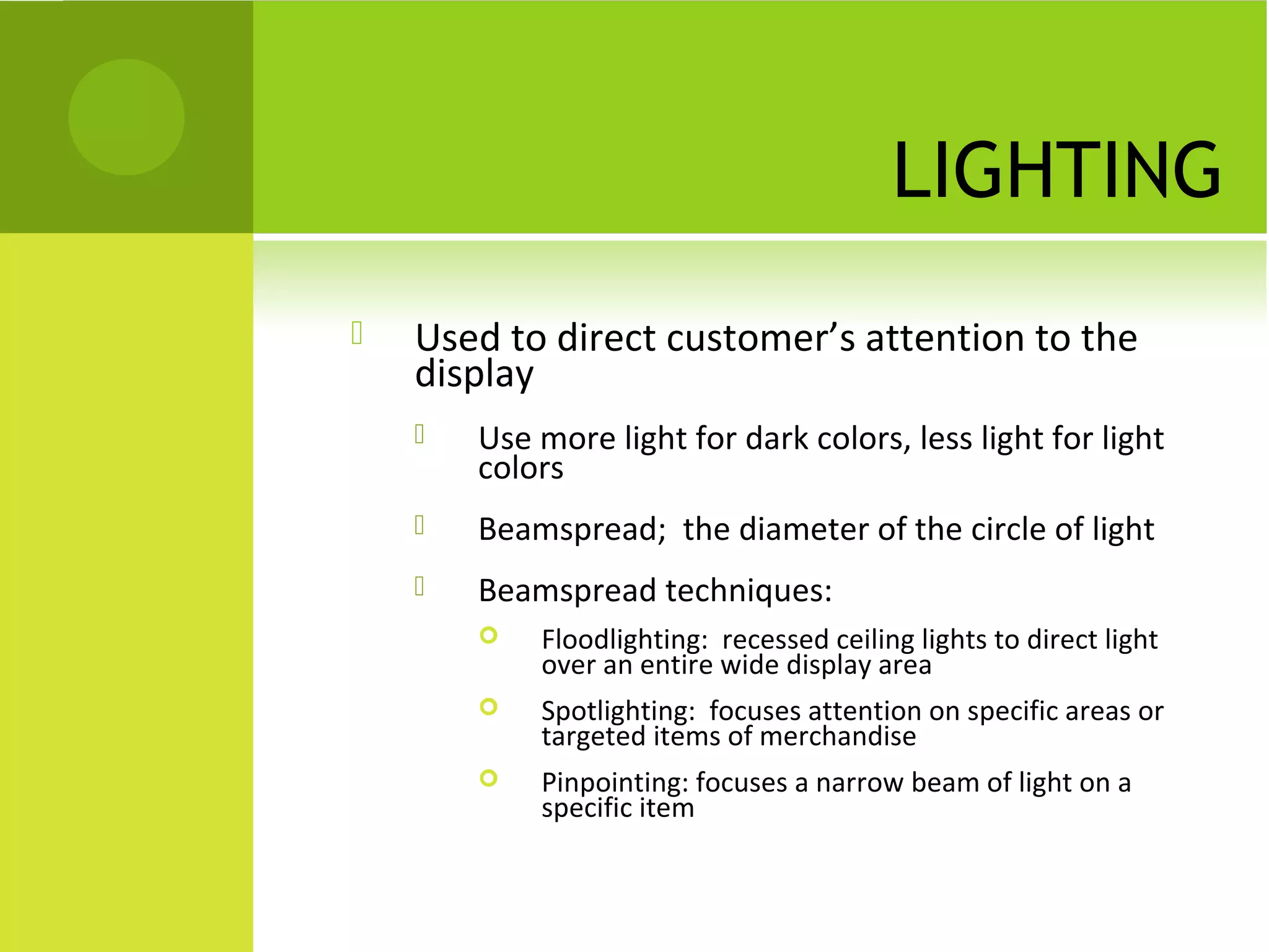LIGHTING
 Used to direct customer’s attention to the
display
 Use more light for dark colors, less light for light
colors
 Beamspread; the diameter of the circle of light
 Beamspread techniques:
 Floodlighting: recessed ceiling lights to direct light
over an entire wide display area
 Spotlighting: focuses attention on specific areas or
targeted items of merchandise
 Pinpointing: focuses a narrow beam of light on a
specific item
 