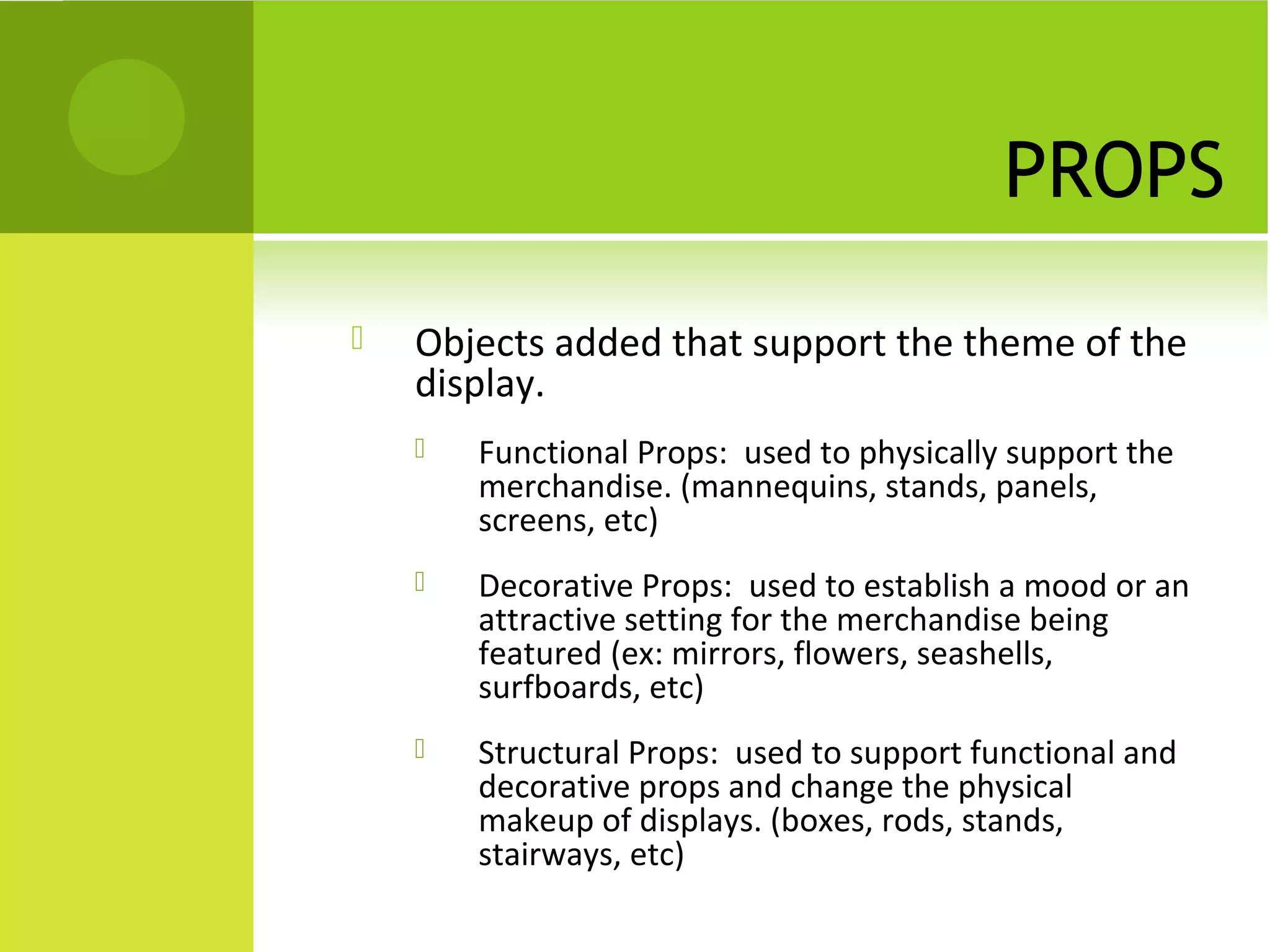 PROPS
 Objects added that support the theme of the
display.
 Functional Props: used to physically support the
merchandise. (mannequins, stands, panels,
screens, etc)
 Decorative Props: used to establish a mood or an
attractive setting for the merchandise being
featured (ex: mirrors, flowers, seashells,
surfboards, etc)
 Structural Props: used to support functional and
decorative props and change the physical
makeup of displays. (boxes, rods, stands,
stairways, etc)
 