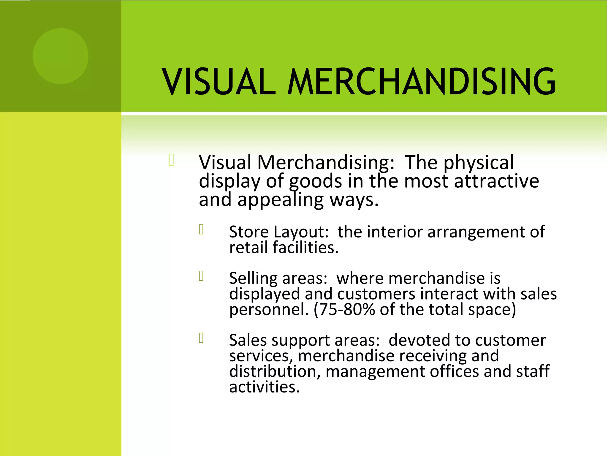 VISUAL MERCHANDISING
 Visual Merchandising: The physical
display of goods in the most attractive
and appealing ways.
 Store Layout: the interior arrangement of
retail facilities.
 Selling areas: where merchandise is
displayed and customers interact with sales
personnel. (75-80% of the total space)
 Sales support areas: devoted to customer
services, merchandise receiving and
distribution, management offices and staff
activities.
 