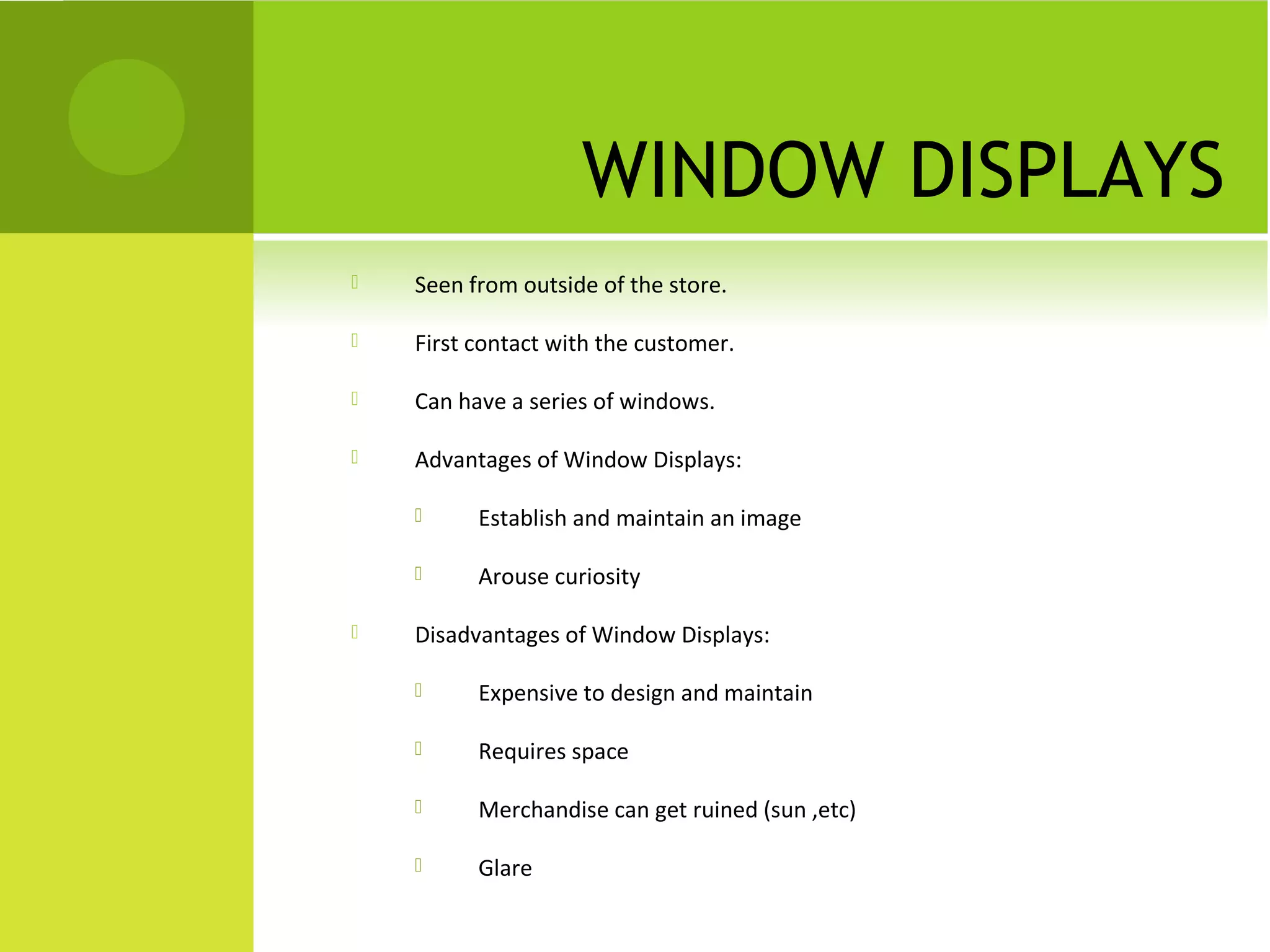 WINDOW DISPLAYS
 Seen from outside of the store.
 First contact with the customer.
 Can have a series of windows.
 Advantages of Window Displays:
 Establish and maintain an image
 Arouse curiosity
 Disadvantages of Window Displays:
 Expensive to design and maintain
 Requires space
 Merchandise can get ruined (sun ,etc)
 Glare
 