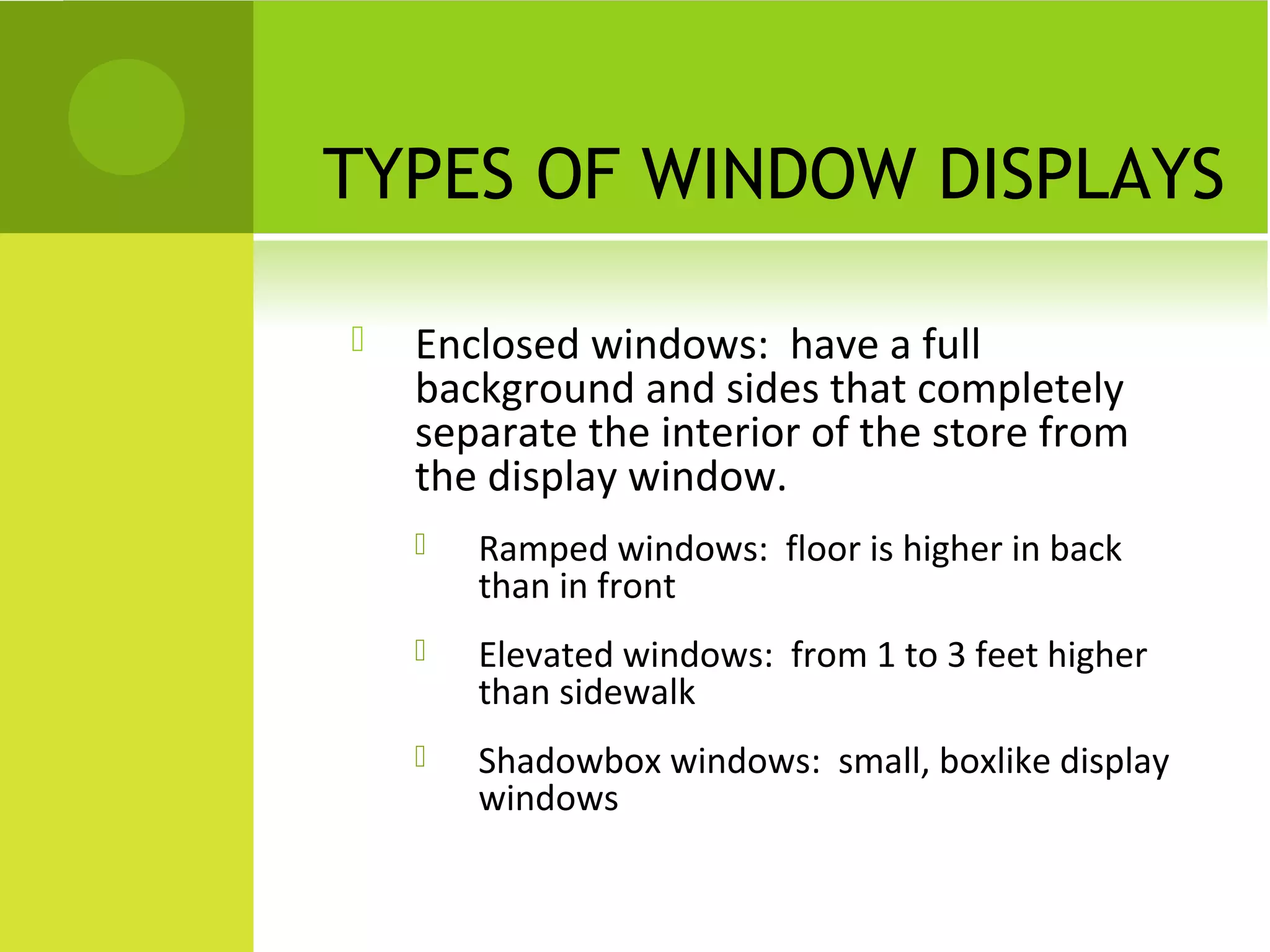 TYPES OF WINDOW DISPLAYS
 Enclosed windows: have a full
background and sides that completely
separate the interior of the store from
the display window.
 Ramped windows: floor is higher in back
than in front
 Elevated windows: from 1 to 3 feet higher
than sidewalk
 Shadowbox windows: small, boxlike display
windows
 