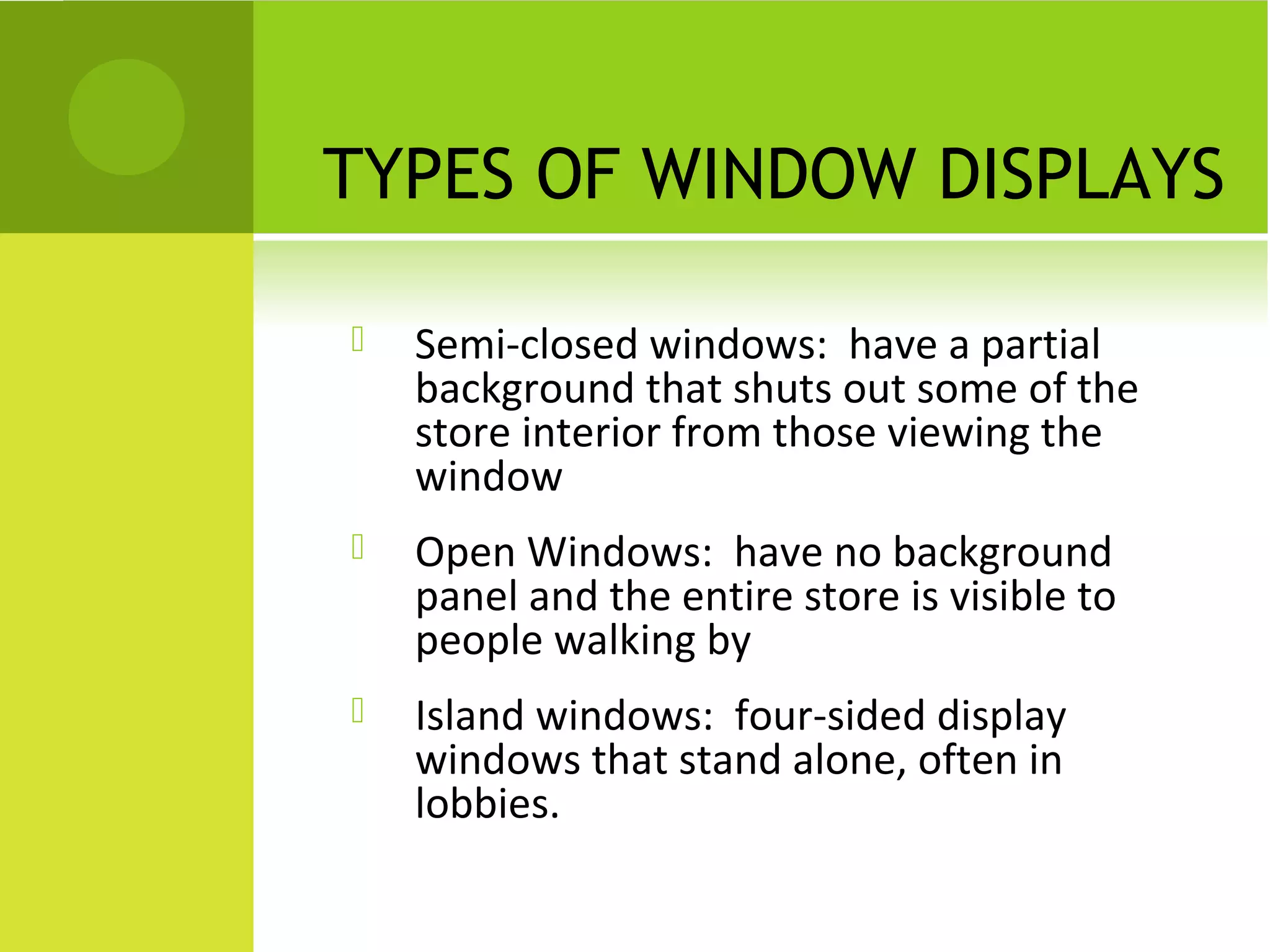 TYPES OF WINDOW DISPLAYS
 Semi-closed windows: have a partial
background that shuts out some of the
store interior from those viewing the
window
 Open Windows: have no background
panel and the entire store is visible to
people walking by
 Island windows: four-sided display
windows that stand alone, often in
lobbies.
 