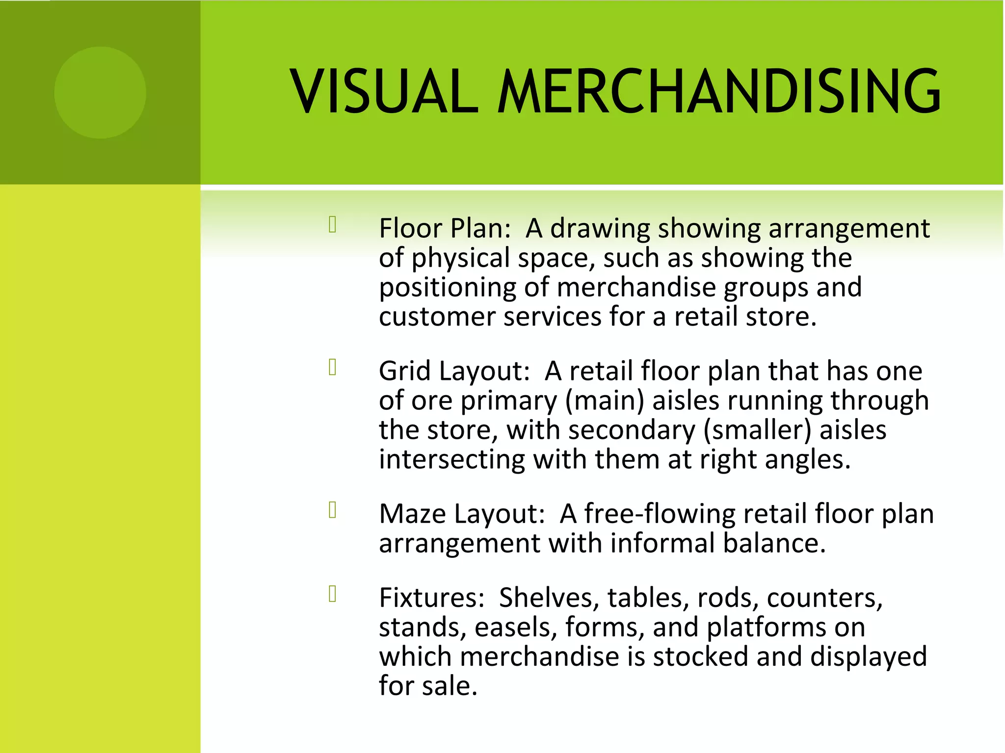 VISUAL MERCHANDISING
 Floor Plan: A drawing showing arrangement
of physical space, such as showing the
positioning of merchandise groups and
customer services for a retail store.
 Grid Layout: A retail floor plan that has one
of ore primary (main) aisles running through
the store, with secondary (smaller) aisles
intersecting with them at right angles.
 Maze Layout: A free-flowing retail floor plan
arrangement with informal balance.
 Fixtures: Shelves, tables, rods, counters,
stands, easels, forms, and platforms on
which merchandise is stocked and displayed
for sale.
 