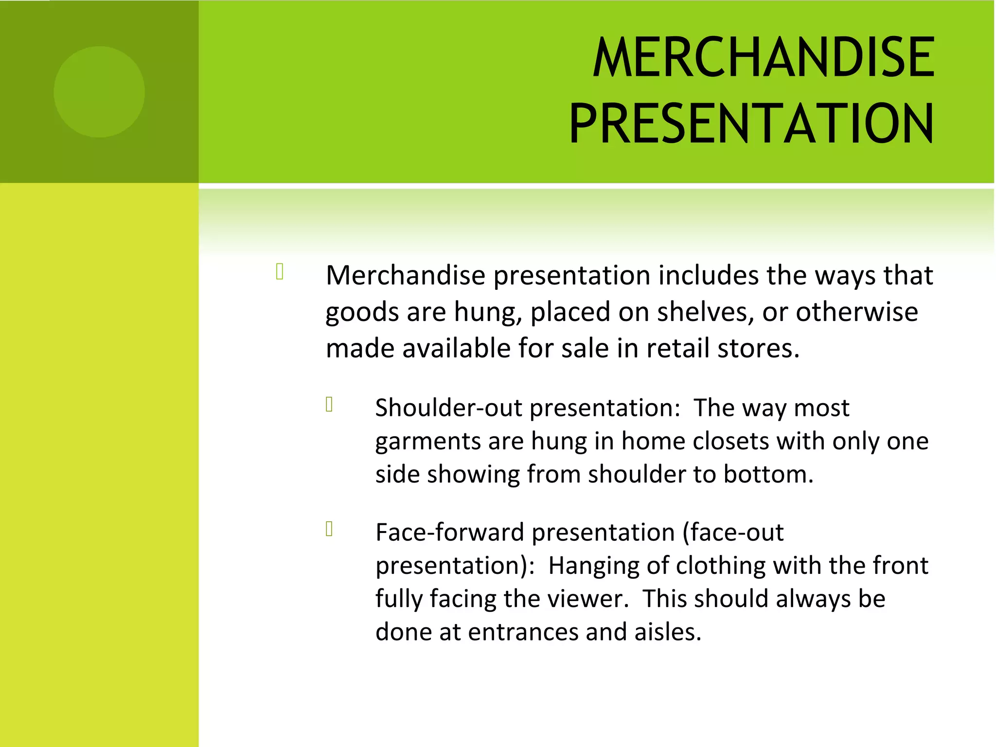 MERCHANDISE
PRESENTATION
 Merchandise presentation includes the ways that
goods are hung, placed on shelves, or otherwise
made available for sale in retail stores.
 Shoulder-out presentation: The way most
garments are hung in home closets with only one
side showing from shoulder to bottom.
 Face-forward presentation (face-out
presentation): Hanging of clothing with the front
fully facing the viewer. This should always be
done at entrances and aisles.
 