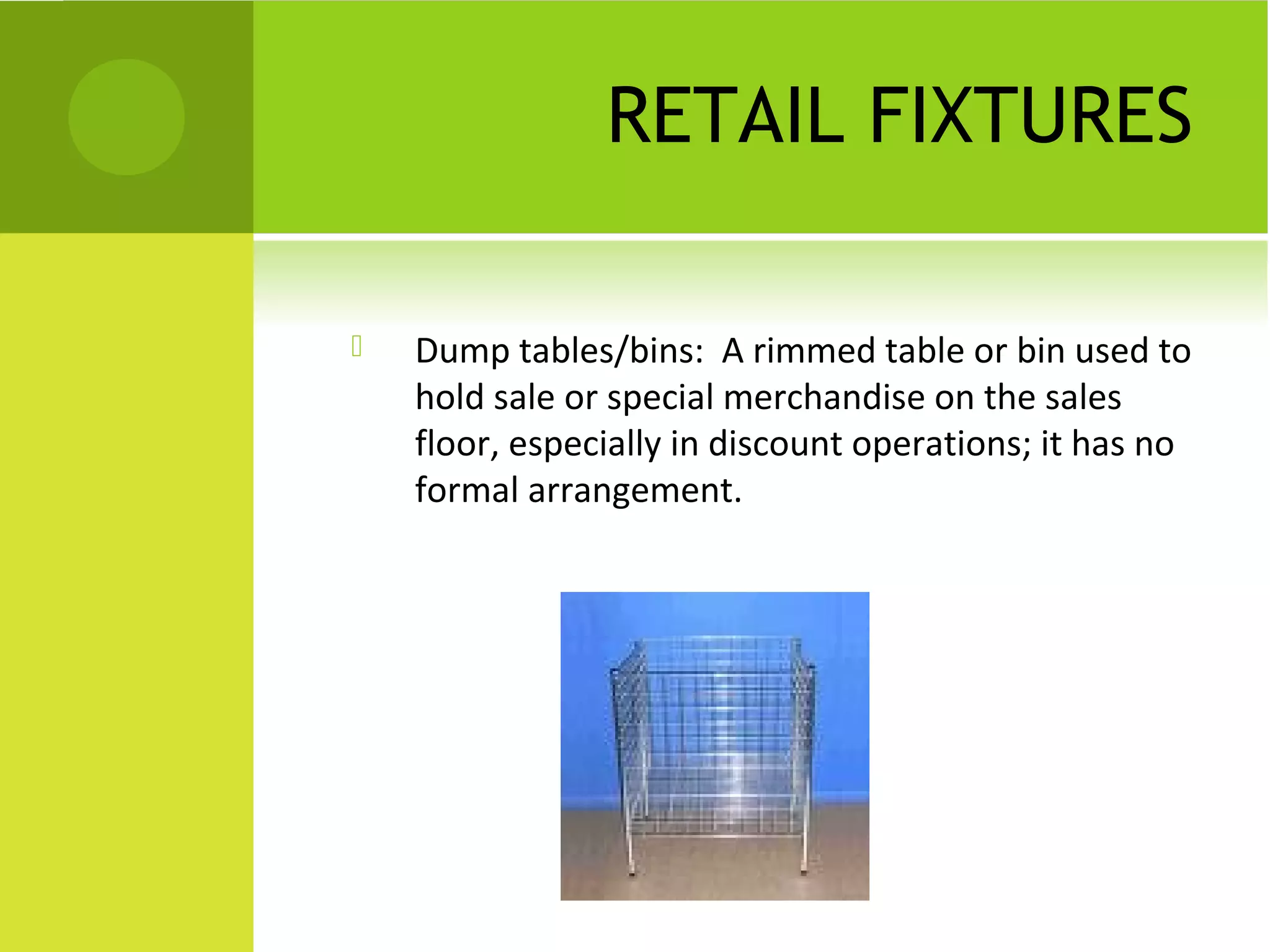 RETAIL FIXTURES
 Dump tables/bins: A rimmed table or bin used to
hold sale or special merchandise on the sales
floor, especially in discount operations; it has no
formal arrangement.
 