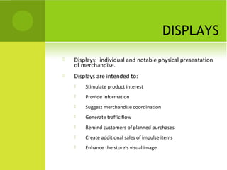 DISPLAYS
 Displays: individual and notable physical presentation
of merchandise.
 Displays are intended to:
 Stimulate product interest
 Provide information
 Suggest merchandise coordination
 Generate traffic flow
 Remind customers of planned purchases
 Create additional sales of impulse items
 Enhance the store’s visual image
 