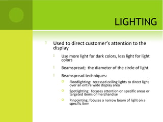 LIGHTING
 Used to direct customer’s attention to the
display
 Use more light for dark colors, less light for light
colors
 Beamspread; the diameter of the circle of light
 Beamspread techniques:
 Floodlighting: recessed ceiling lights to direct light
over an entire wide display area
 Spotlighting: focuses attention on specific areas or
targeted items of merchandise
 Pinpointing: focuses a narrow beam of light on a
specific item
 