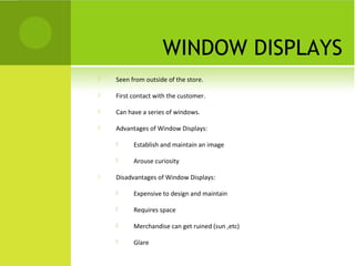 WINDOW DISPLAYS
 Seen from outside of the store.
 First contact with the customer.
 Can have a series of windows.
 Advantages of Window Displays:
 Establish and maintain an image
 Arouse curiosity
 Disadvantages of Window Displays:
 Expensive to design and maintain
 Requires space
 Merchandise can get ruined (sun ,etc)
 Glare
 