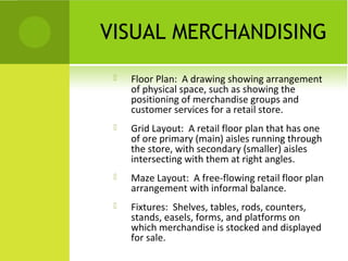 VISUAL MERCHANDISING
 Floor Plan: A drawing showing arrangement
of physical space, such as showing the
positioning of merchandise groups and
customer services for a retail store.
 Grid Layout: A retail floor plan that has one
of ore primary (main) aisles running through
the store, with secondary (smaller) aisles
intersecting with them at right angles.
 Maze Layout: A free-flowing retail floor plan
arrangement with informal balance.
 Fixtures: Shelves, tables, rods, counters,
stands, easels, forms, and platforms on
which merchandise is stocked and displayed
for sale.
 