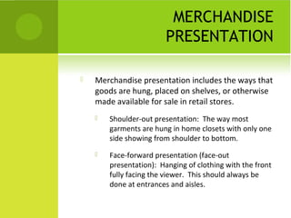 MERCHANDISE
PRESENTATION
 Merchandise presentation includes the ways that
goods are hung, placed on shelves, or otherwise
made available for sale in retail stores.
 Shoulder-out presentation: The way most
garments are hung in home closets with only one
side showing from shoulder to bottom.
 Face-forward presentation (face-out
presentation): Hanging of clothing with the front
fully facing the viewer. This should always be
done at entrances and aisles.
 